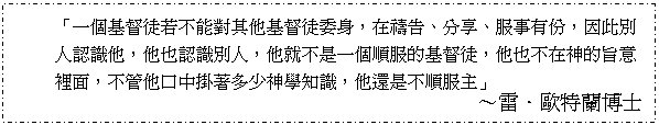 Text Box: 「一個基督徒若不能對其他基督徒委身，在禱告、分享、服事有份，因此別人認識他，他也認識別人，他就不是一個順服的基督徒，他也不在神的旨意裡面，不管他口中掛著多少神學知識，他還是不順服主」
～雷．歐特蘭博士

